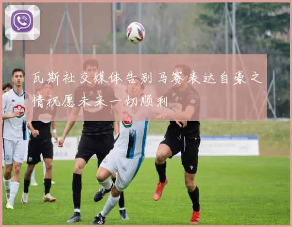 瓦斯社交媒体告别马赛表达自豪之情祝愿未来一切顺利