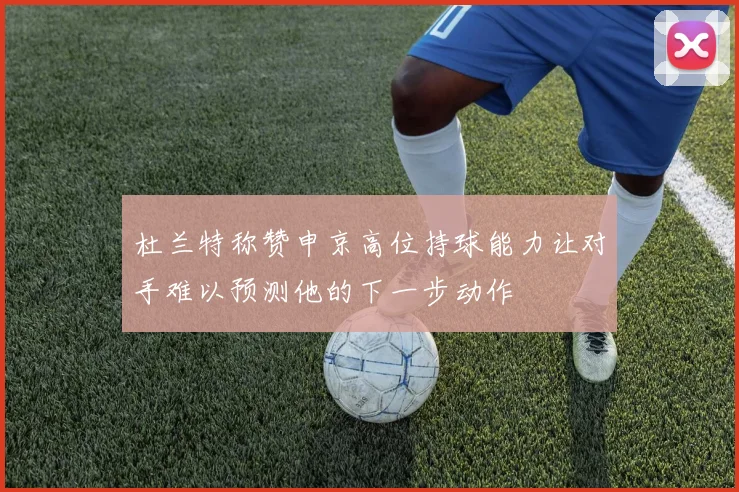 杜兰特称赞申京高位持球能力让对手难以预测他的下一步动作