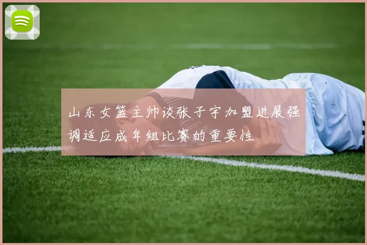 山东女篮主帅谈张子宇加盟进展强调适应成年组比赛的重要性
