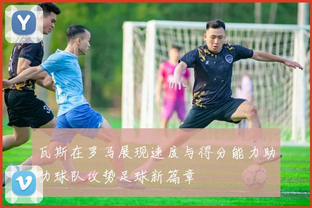 瓦斯在罗马展现速度与得分能力助力球队攻势足球新篇章