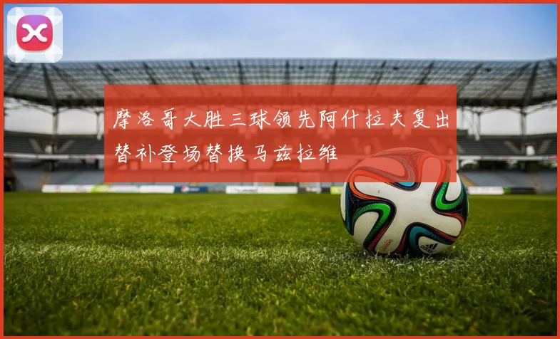 摩洛哥大胜三球领先阿什拉夫复出替补登场替换马兹拉维