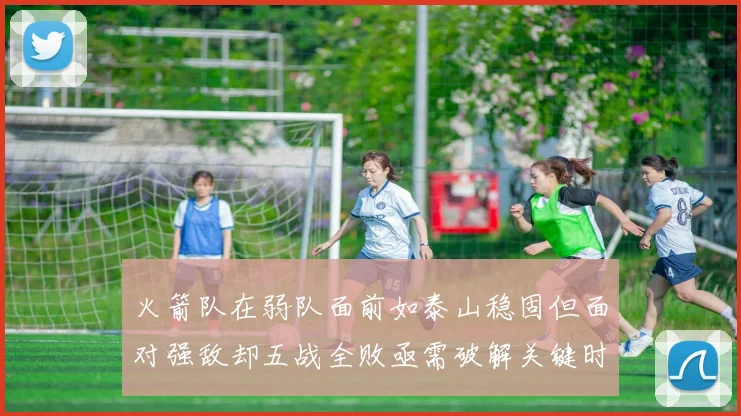 火箭队在弱队面前如泰山稳固但面对强敌却五战全败亟需破解关键时刻失误困境