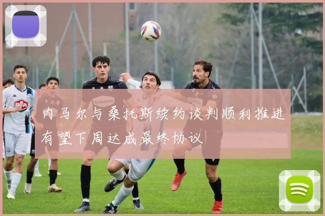 内马尔与桑托斯续约谈判顺利推进有望下周达成最终协议