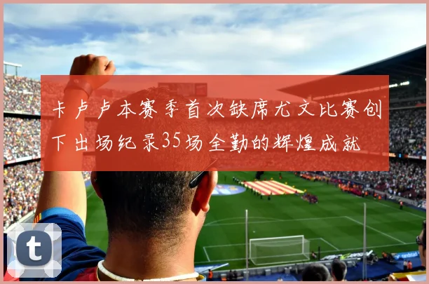 卡卢卢本赛季首次缺席尤文比赛创下出场纪录35场全勤的辉煌成就