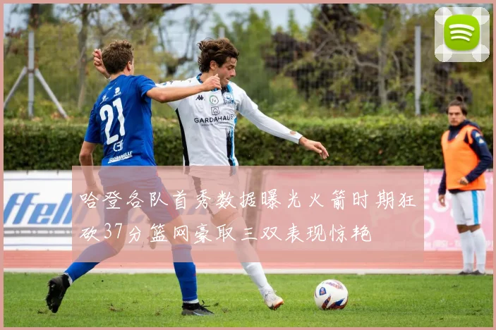 哈登各队首秀数据曝光火箭时期狂砍37分篮网豪取三双表现惊艳