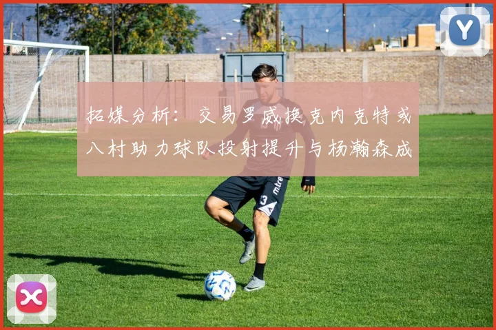 拓媒分析：交易罗威换克内克特或八村助力球队投射提升与杨瀚森成长