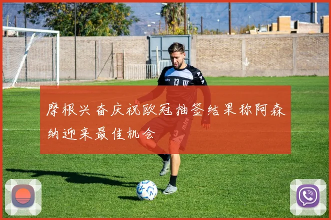 摩根兴奋庆祝欧冠抽签结果称阿森纳迎来最佳机会