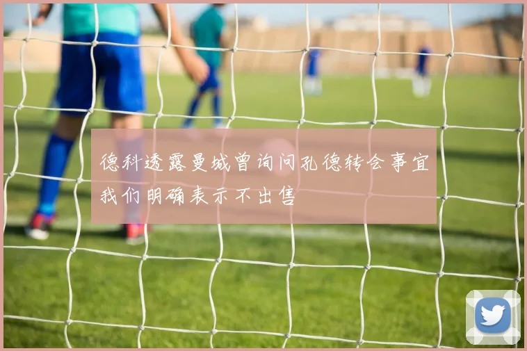 德科透露曼城曾询问孔德转会事宜我们明确表示不出售