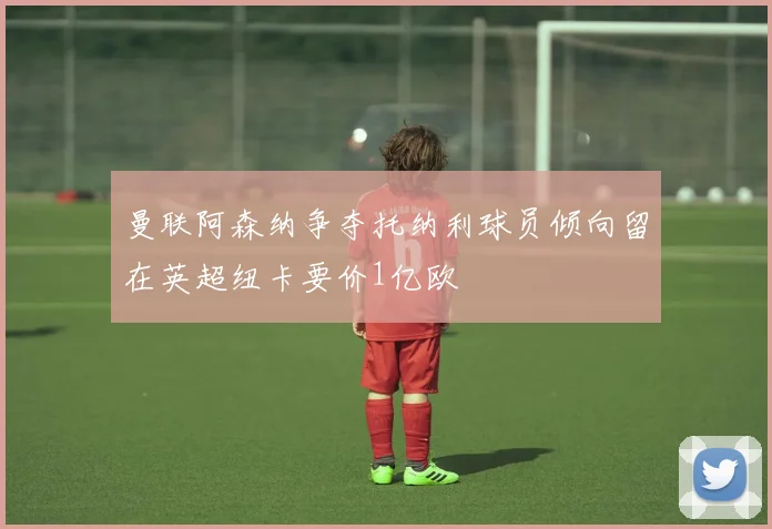 曼联阿森纳争夺托纳利球员倾向留在英超纽卡要价1亿欧