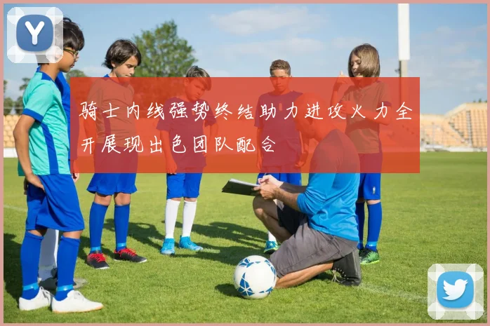 骑士内线强势终结助力进攻火力全开展现出色团队配合