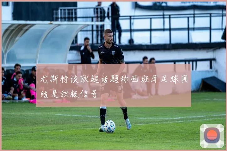 尤斯特谈欧超话题称西班牙足球团结是积极信号