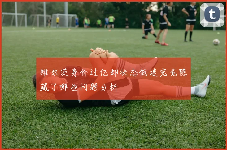 维尔茨身价过亿却状态低迷究竟隐藏了哪些问题分析