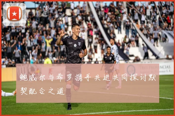 鲍威尔与希罗携手共进共同探讨默契配合之道