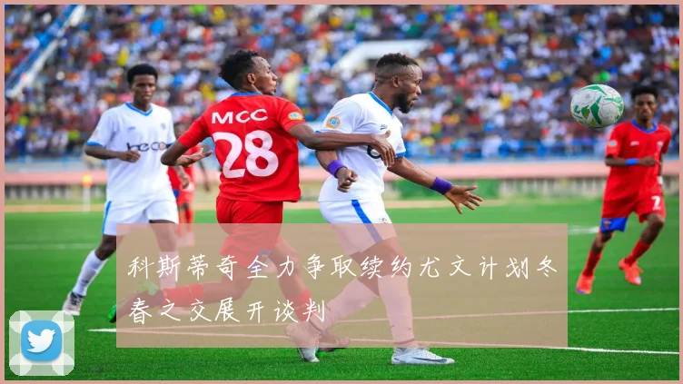 科斯蒂奇全力争取续约尤文计划冬春之交展开谈判