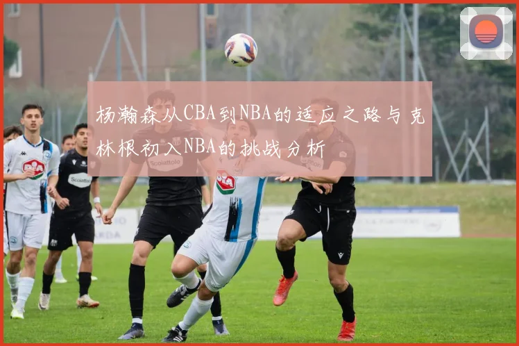 杨瀚森从CBA到NBA的适应之路与克林根初入NBA的挑战分析