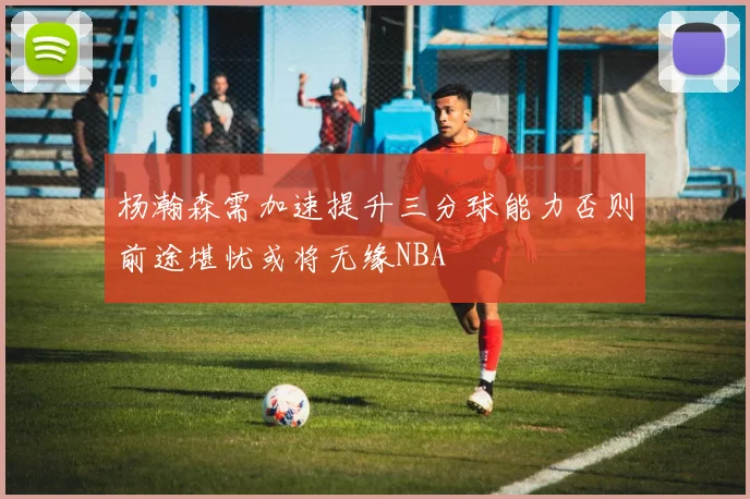 杨瀚森需加速提升三分球能力否则前途堪忧或将无缘NBA