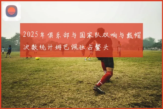 2025年俱乐部与国家队双响与戴帽次数统计姆巴佩独占鳌头