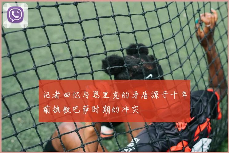 记者回忆与恩里克的矛盾源于十年前执教巴萨时期的冲突